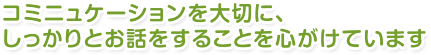 コミニュケーションを大切に、しっかりとお話をすることを心がけています